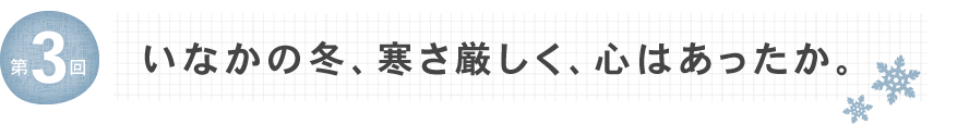 第3回　いなかの冬、寒さ厳しく、心はあったか。